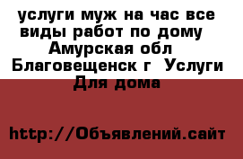 услуги муж на час все виды работ по дому - Амурская обл., Благовещенск г. Услуги » Для дома   